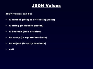 JSON Values JSON values can be: A number (integer or floating point)  A string (in double quotes)  A Boolean (true or false)  An array (in square brackets)  An object (in curly brackets)  null  