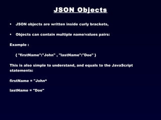 JSON Objects JSON objects are written inside curly brackets, Objects can contain multiple name/values pairs: Example :  { "firstName":"John" , "lastName":"Doe" }  This is also simple to understand, and equals to the JavaScript statements:  firstName = "John“ lastName = "Doe"   