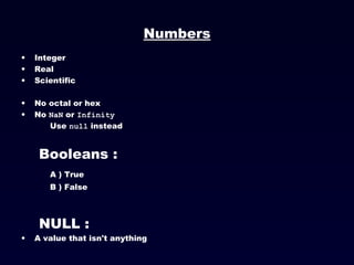 Numbers Integer Real Scientific No octal or hex No  NaN  or  Infinity   Use  null  instead Booleans : A ) True B ) False NULL : A value that isn't anything 