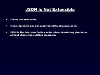 JSON is Not Extensible It does not need to be.  It can represent any non-recurrent data structure as is. JSON is flexible. New fields can be added to existing structures without obsoleting existing programs. 