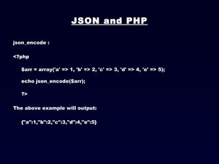JSON and PHP json_encode : <?php $arr = array('a' => 1, 'b' => 2, 'c' => 3, 'd' => 4, 'e' => 5); echo json_encode($arr); ?>  The above example will output: {"a":1,"b":2,"c":3,"d":4,"e":5}   
