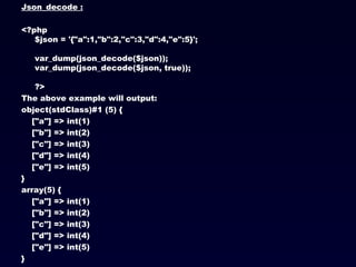 Json_decode : <?php $json = '{"a":1,"b":2,"c":3,"d":4,"e":5}'; var_dump(json_decode($json)); var_dump(json_decode($json, true)); ?>  The above example will output: object(stdClass)#1 (5) { ["a"] => int(1) ["b"] => int(2) ["c"] => int(3) ["d"] => int(4) ["e"] => int(5) } array(5) { ["a"] => int(1) ["b"] => int(2) ["c"] => int(3) ["d"] => int(4) ["e"] => int(5) } 