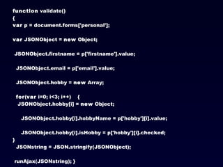 function  validate() {  var  p = document.forms['personal'];   var  JSONObject =  new  Object;  JSONObject.firstname = p['firstname'].value;  JSONObject.email = p['email'].value;  JSONObject.hobby =  new  Array;   for ( var  i=0; i<3; i++)  {  JSONObject.hobby[i] =  new  Object; JSONObject.hobby[i].hobbyName = p['hobby'][i].value; JSONObject.hobby[i].isHobby = p['hobby'][i].checked;  }   JSONstring = JSON.stringify(JSONObject);  runAjax(JSONstring); } 