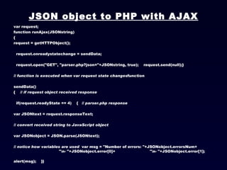 JSON object to PHP with AJAX var request; function runAjax(JSONstring) { request = getHTTPObject();  request.onreadystatechange = sendData;  request.open("GET", "parser.php?json="+JSONstring, true);  request.send(null);}  // function is executed when var request state changes function  sendData() {  // if request object received response   if(request.readyState == 4)  { // parser.php response var JSONtext = request.responseText; // convert received string to JavaScript object var JSONobject = JSON.parse(JSONtext);  // notice how variables are used var msg = "Number of errors: "+JSONobject.errorsNum+ "\n- "+JSONobject.error[0]+ "\n- "+JSONobject.error[1];  alert(msg);  }} 