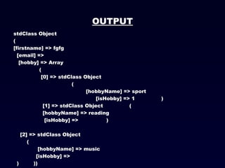 OUTPUT stdClass Object (  [firstname] => fgfg  [email] =>  [hobby] => Array    (    [0] => stdClass Object    (    [hobbyName] => sport    [isHobby] => 1  )     [1] => stdClass Object  (    [hobbyName] => reading    [isHobby] =>  )   [2] => stdClass Object    (    [hobbyName] => music  [isHobby] =>  )   )) 