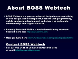 BOSS Webtech is a process oriented design house specializing in web design, web development, backend web programming, mobile application development and other web and mobile related design and support services. Recently launched BizPlus – Mobile based survey software. Check it more here  http://bizplusonline.com/ More products here  http://www.bosswebtech.com/products/products.html Contact BOSS Webtech Call 831-998-9121 at US EST/CST/MST/PST Zone  or email  [email_address] About BOSS Webtech 