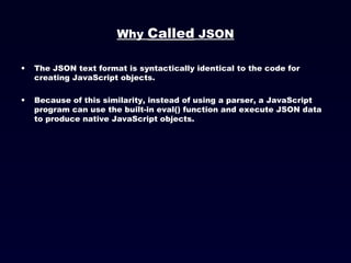 Why  Called  JSON The JSON text format is syntactically identical to the code for creating JavaScript objects. Because of this similarity, instead of using a parser, a JavaScript program can use the built-in eval() function and execute JSON data to produce native JavaScript objects. 
