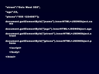 "street":"Oslo West 555",  "age":33, "phone":"555 1234567"}; document.getElementById("jname").innerHTML=JSONObject.name  document.getElementById("jage").innerHTML=JSONObject.age  document.getElementById("jstreet").innerHTML=JSONObject.street  document.getElementById("jphone").innerHTML=JSONObject.phone </script> </body> </html> 