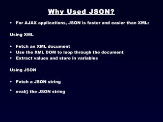 Why Used JSON? For AJAX applications, JSON is faster and easier than XML: Using XML Fetch an XML document  Use the XML DOM to loop through the document  Extract values and store in variables  Using JSON Fetch a JSON string  eval() the JSON string   