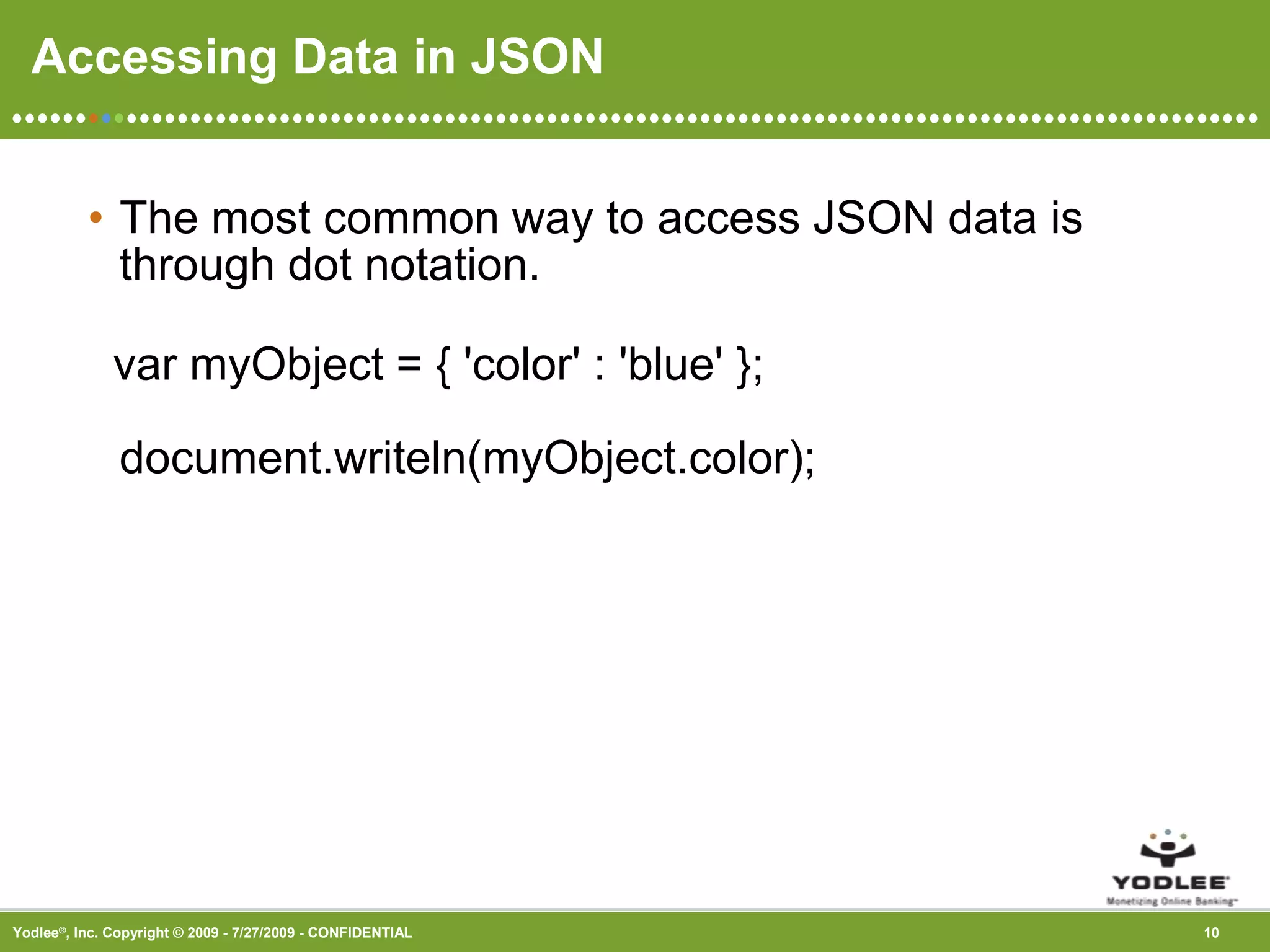 Accessing Data in JSONThe most common way to access JSON data is through dot notation.   var myObject = { &apos;color&apos; : &apos;blue&apos; };document.writeln(myObject.color); 