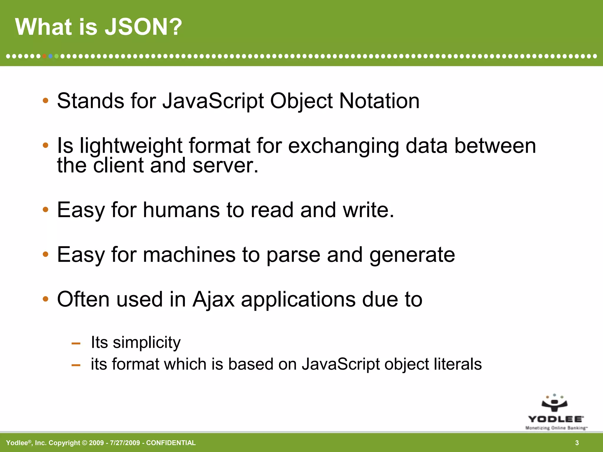What is JSON?Stands for JavaScript Object NotationIs lightweight format for exchanging data between the client and server.Easy for humans to read and write.Easy for machines to parse and generate   Often used in Ajax applications due toIts simplicityits format which is based on JavaScript object literals 