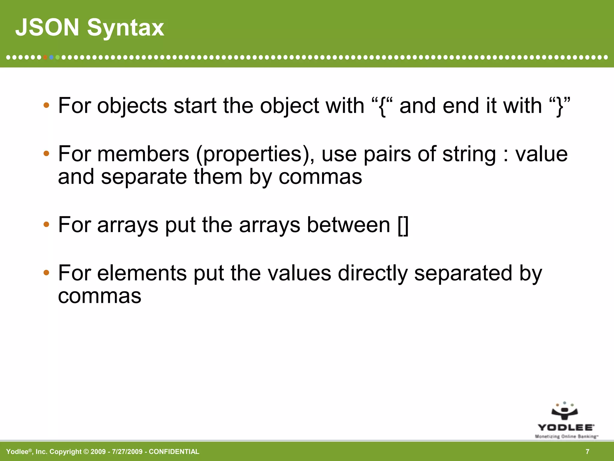 JSON SyntaxFor objects start the object with “{“ and end it with “}” For members (properties), use pairs of string : value and separate them by commas For arrays put the arrays between [] For elements put the values directly separated by commas 