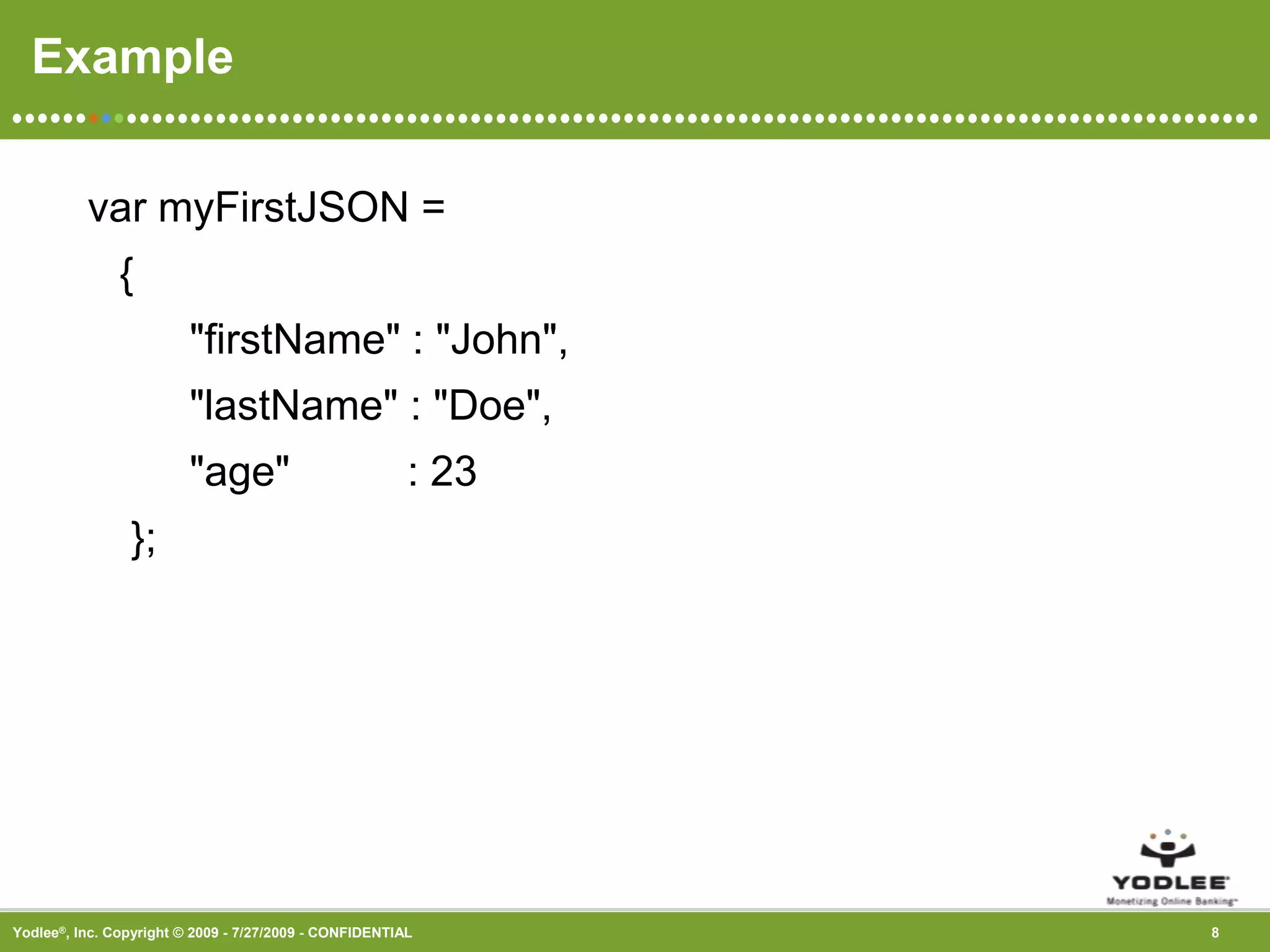 Example var myFirstJSON ={       &quot;firstName&quot; : &quot;John&quot;,      &quot;lastName&quot; : &quot;Doe&quot;,      &quot;age&quot;          : 23 };