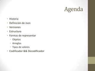 Agenda
•   Historia
•   Definición de Json
•   Versiones
•   Estructura
•   Formas de representar
    • Objetos
    • Arreglos
    • Tipos de valores
• Codificador && Decodificador
 