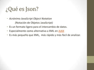 ¿Qué es Json?
• Acrónimo JavaScript Object Notation
       (Notación de Objetos JavaScript)
• Es un formato ligero para el intercambio de datos.
• Especialmente como alternativa a XML en AJAX
• Es más pequeño que XML, más rápido y más fácil de analizar.
 