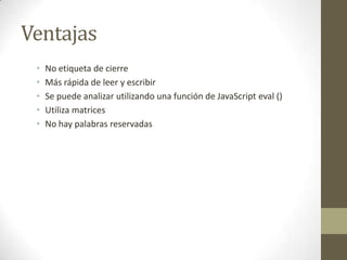 Ventajas
 •   No etiqueta de cierre
 •   Más rápida de leer y escribir
 •   Se puede analizar utilizando una función de JavaScript eval ()
 •   Utiliza matrices
 •   No hay palabras reservadas
 
