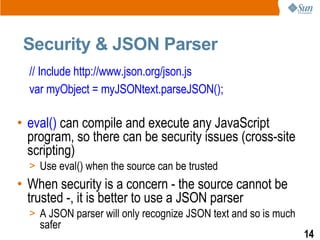 Security & JSON Parser
  // Include http://www.json.org/json.js
  var myObject = myJSONtext.parseJSON();

• eval() can compile and execute any JavaScript
  program, so there can be security issues (cross-site
  scripting)
  > Use eval() when the source can be trusted
• When security is a concern - the source cannot be
  trusted -, it is better to use a JSON parser
  > A JSON parser will only recognize JSON text and so is much
    safer
                                                                 14
 