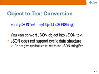 Object to Text Conversion
  var myJSONText = myObject.toJSONString();

• You can convert JSON object into JSON text
• JSON does not support cyclic data structure
  > Do not give cyclical structures to the JSON stringifier




                                                              15
 