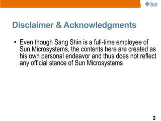 Disclaimer & Acknowledgments
●   Even though Sang Shin is a full-time employee of
    Sun Microsystems, the contents here are created as
    his own personal endeavor and thus does not reflect
    any official stance of Sun Microsystems




                                                     2
 