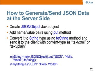 How to Generate/Send JSON Data
at the Server Side
• Create JSONObject Java object
• Add name/value pairs using put method
• Convert it to String type using toString method and
  send it to the client with content-type as “text/xml” or
  “text/plain”

  myString = new JSONObject().put("JSON", "Hello,
     World!").toString();
  // myString is {"JSON": "Hello, World"}
                                                             20
 