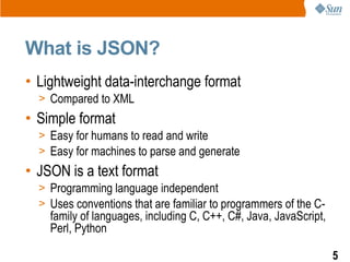 What is JSON?
• Lightweight data-interchange format
  > Compared to XML
• Simple format
  > Easy for humans to read and write
  > Easy for machines to parse and generate
• JSON is a text format
  > Programming language independent
  > Uses conventions that are familiar to programmers of the C-
    family of languages, including C, C++, C#, Java, JavaScript,
    Perl, Python

                                                                   5
 