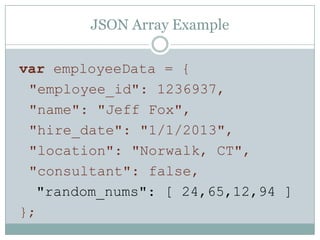 JSON Array Example
var employeeData = {
"employee_id": 1236937,
"name": "Jeff Fox",
"hire_date": "1/1/2013",
"location": "Norwalk, CT",
"consultant": false,
"random_nums": [ 24,65,12,94 ]
};
 