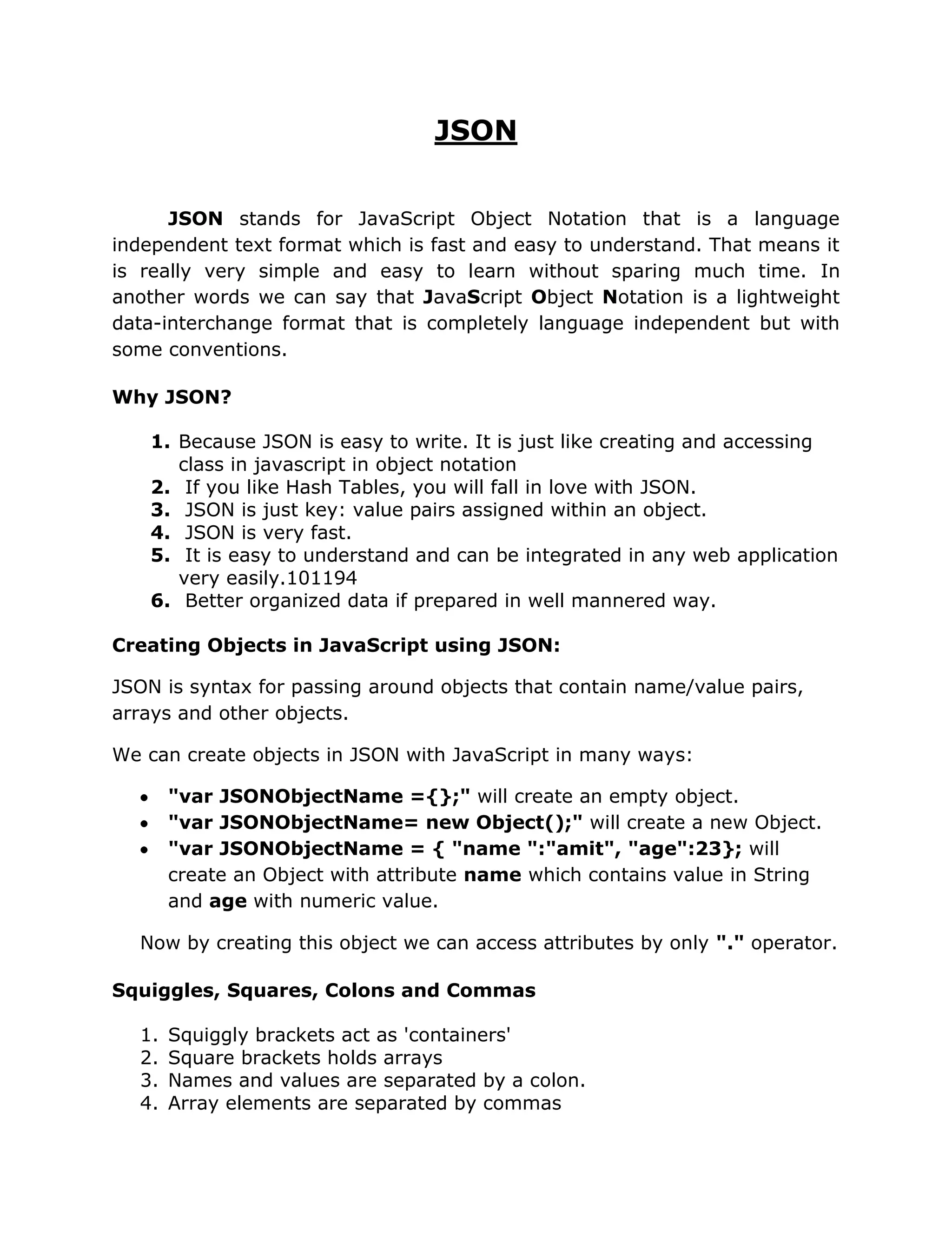 JSON


      JSON stands for JavaScript Object Notation that is a language
independent text format which is fast and easy to understand. That means it
is really very simple and easy to learn without sparing much time. In
another words we can say that JavaScript Object Notation is a lightweight
data-interchange format that is completely language independent but with
some conventions.

Why JSON?

    1. Because JSON is easy to write. It is just like creating and accessing
       class in javascript in object notation
    2. If you like Hash Tables, you will fall in love with JSON.
    3. JSON is just key: value pairs assigned within an object.
    4. JSON is very fast.
    5. It is easy to understand and can be integrated in any web application
       very easily.101194
    6. Better organized data if prepared in well mannered way.

Creating Objects in JavaScript using JSON:

JSON is syntax for passing around objects that contain name/value pairs,
arrays and other objects.

We can create objects in JSON with JavaScript in many ways:

       "var JSONObjectName ={};" will create an empty object.
       "var JSONObjectName= new Object();" will create a new Object.
       "var JSONObjectName = { "name ":"amit", "age":23}; will
       create an Object with attribute name which contains value in String
       and age with numeric value.

  Now by creating this object we can access attributes by only "." operator.

Squiggles, Squares, Colons and Commas

  1.   Squiggly brackets act as 'containers'
  2.   Square brackets holds arrays
  3.   Names and values are separated by a colon.
  4.   Array elements are separated by commas
 