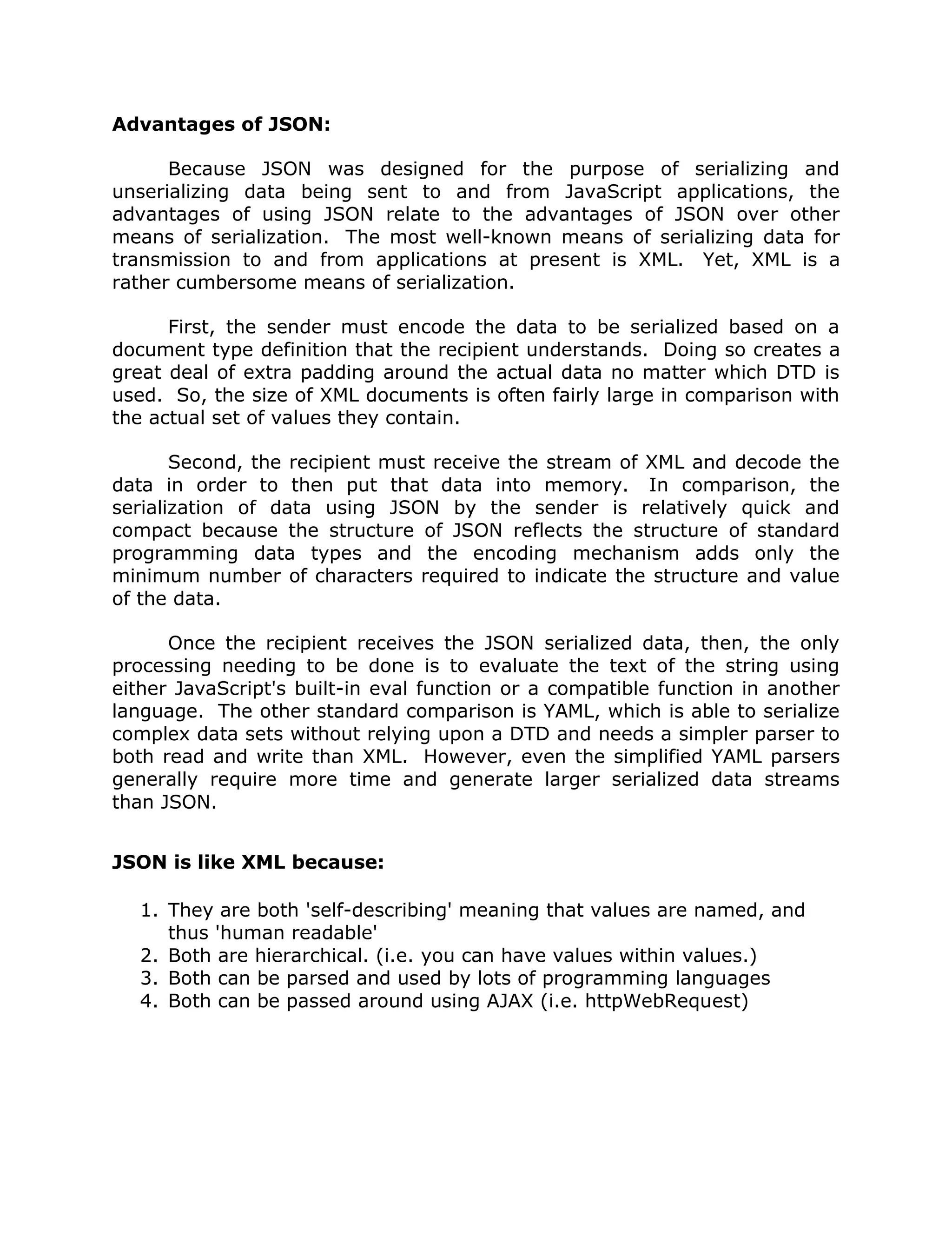 Advantages of JSON:

      Because JSON was designed for the purpose of serializing and
unserializing data being sent to and from JavaScript applications, the
advantages of using JSON relate to the advantages of JSON over other
means of serialization. The most well-known means of serializing data for
transmission to and from applications at present is XML. Yet, XML is a
rather cumbersome means of serialization.

      First, the sender must encode the data to be serialized based on a
document type definition that the recipient understands. Doing so creates a
great deal of extra padding around the actual data no matter which DTD is
used. So, the size of XML documents is often fairly large in comparison with
the actual set of values they contain.

       Second, the recipient must receive the stream of XML and decode the
data in order to then put that data into memory. In comparison, the
serialization of data using JSON by the sender is relatively quick and
compact because the structure of JSON reflects the structure of standard
programming data types and the encoding mechanism adds only the
minimum number of characters required to indicate the structure and value
of the data.

      Once the recipient receives the JSON serialized data, then, the only
processing needing to be done is to evaluate the text of the string using
either JavaScript's built-in eval function or a compatible function in another
language. The other standard comparison is YAML, which is able to serialize
complex data sets without relying upon a DTD and needs a simpler parser to
both read and write than XML. However, even the simplified YAML parsers
generally require more time and generate larger serialized data streams
than JSON.


JSON is like XML because:

   1. They are both 'self-describing' meaning that values are named, and
      thus 'human readable'
   2. Both are hierarchical. (i.e. you can have values within values.)
   3. Both can be parsed and used by lots of programming languages
   4. Both can be passed around using AJAX (i.e. httpWebRequest)
 