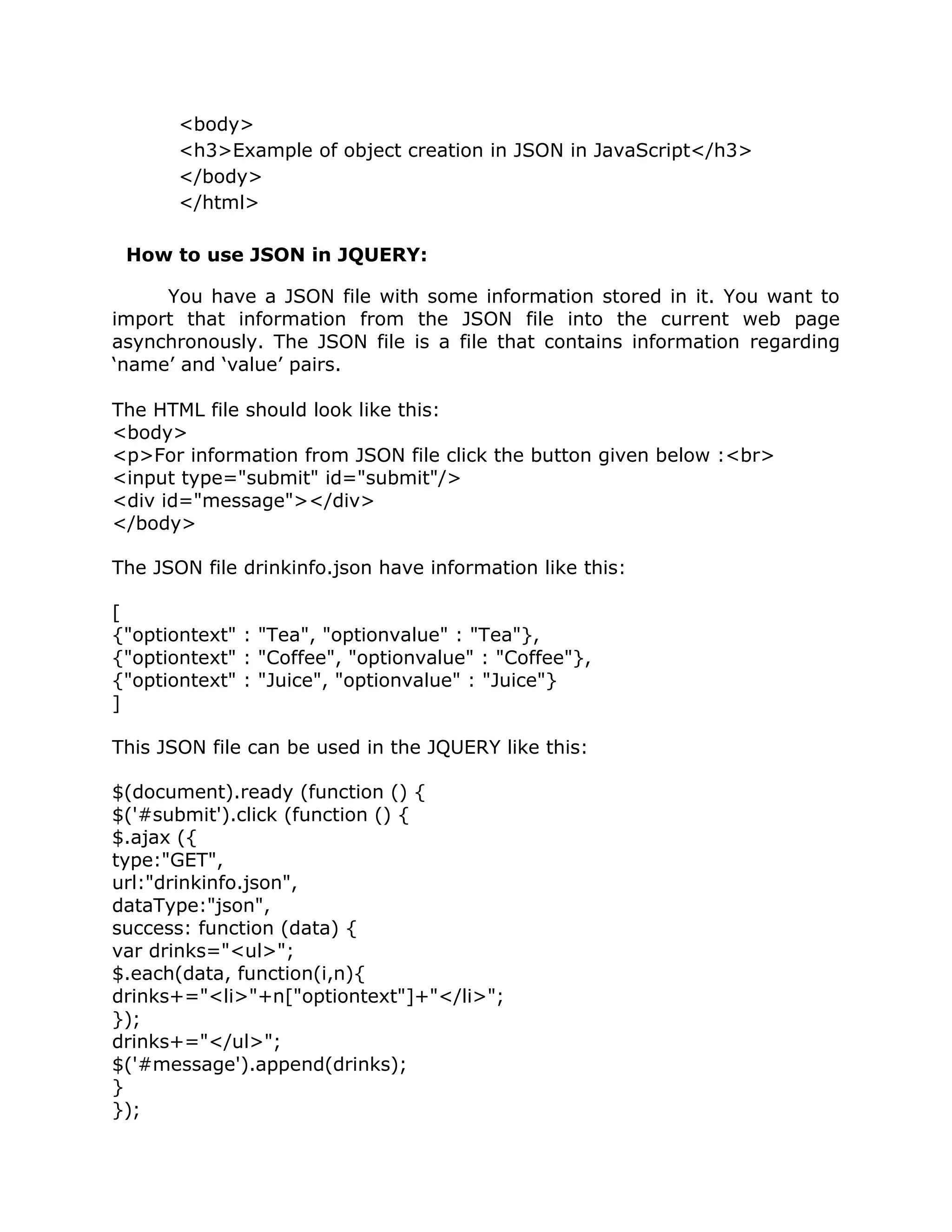 <body>
       <h3>Example of object creation in JSON in JavaScript</h3>
       </body>
       </html>

 How to use JSON in JQUERY:

     You have a JSON file with some information stored in it. You want to
import that information from the JSON file into the current web page
asynchronously. The JSON file is a file that contains information regarding
‘name’ and ‘value’ pairs.

The HTML file should look like this:
<body>
<p>For information from JSON file click the button given below :<br>
<input type="submit" id="submit"/>
<div id="message"></div>
</body>

The JSON file drinkinfo.json have information like this:

[
{"optiontext" : "Tea", "optionvalue" : "Tea"},
{"optiontext" : "Coffee", "optionvalue" : "Coffee"},
{"optiontext" : "Juice", "optionvalue" : "Juice"}
]

This JSON file can be used in the JQUERY like this:

$(document).ready (function () {
$('#submit').click (function () {
$.ajax ({
type:"GET",
url:"drinkinfo.json",
dataType:"json",
success: function (data) {
var drinks="<ul>";
$.each(data, function(i,n){
drinks+="<li>"+n["optiontext"]+"</li>";
});
drinks+="</ul>";
$('#message').append(drinks);
}
});
 