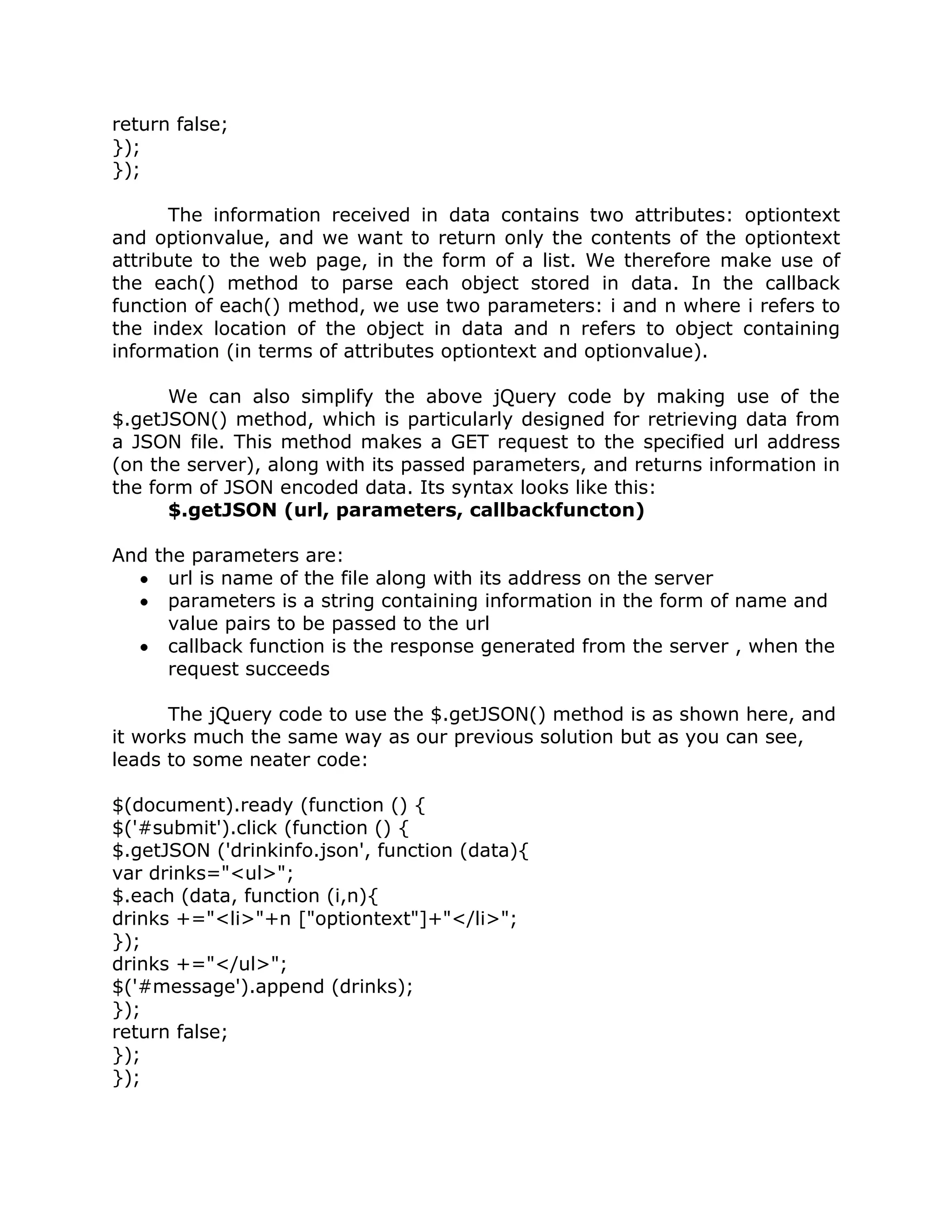 return false;
});
});

      The information received in data contains two attributes: optiontext
and optionvalue, and we want to return only the contents of the optiontext
attribute to the web page, in the form of a list. We therefore make use of
the each() method to parse each object stored in data. In the callback
function of each() method, we use two parameters: i and n where i refers to
the index location of the object in data and n refers to object containing
information (in terms of attributes optiontext and optionvalue).

      We can also simplify the above jQuery code by making use of the
$.getJSON() method, which is particularly designed for retrieving data from
a JSON file. This method makes a GET request to the specified url address
(on the server), along with its passed parameters, and returns information in
the form of JSON encoded data. Its syntax looks like this:
      $.getJSON (url, parameters, callbackfuncton)

And the parameters are:
      url is name of the file along with its address on the server
      parameters is a string containing information in the form of name and
      value pairs to be passed to the url
      callback function is the response generated from the server , when the
      request succeeds

      The jQuery code to use the $.getJSON() method is as shown here, and
it works much the same way as our previous solution but as you can see,
leads to some neater code:

$(document).ready (function () {
$('#submit').click (function () {
$.getJSON ('drinkinfo.json', function (data){
var drinks="<ul>";
$.each (data, function (i,n){
drinks +="<li>"+n ["optiontext"]+"</li>";
});
drinks +="</ul>";
$('#message').append (drinks);
});
return false;
});
});
 