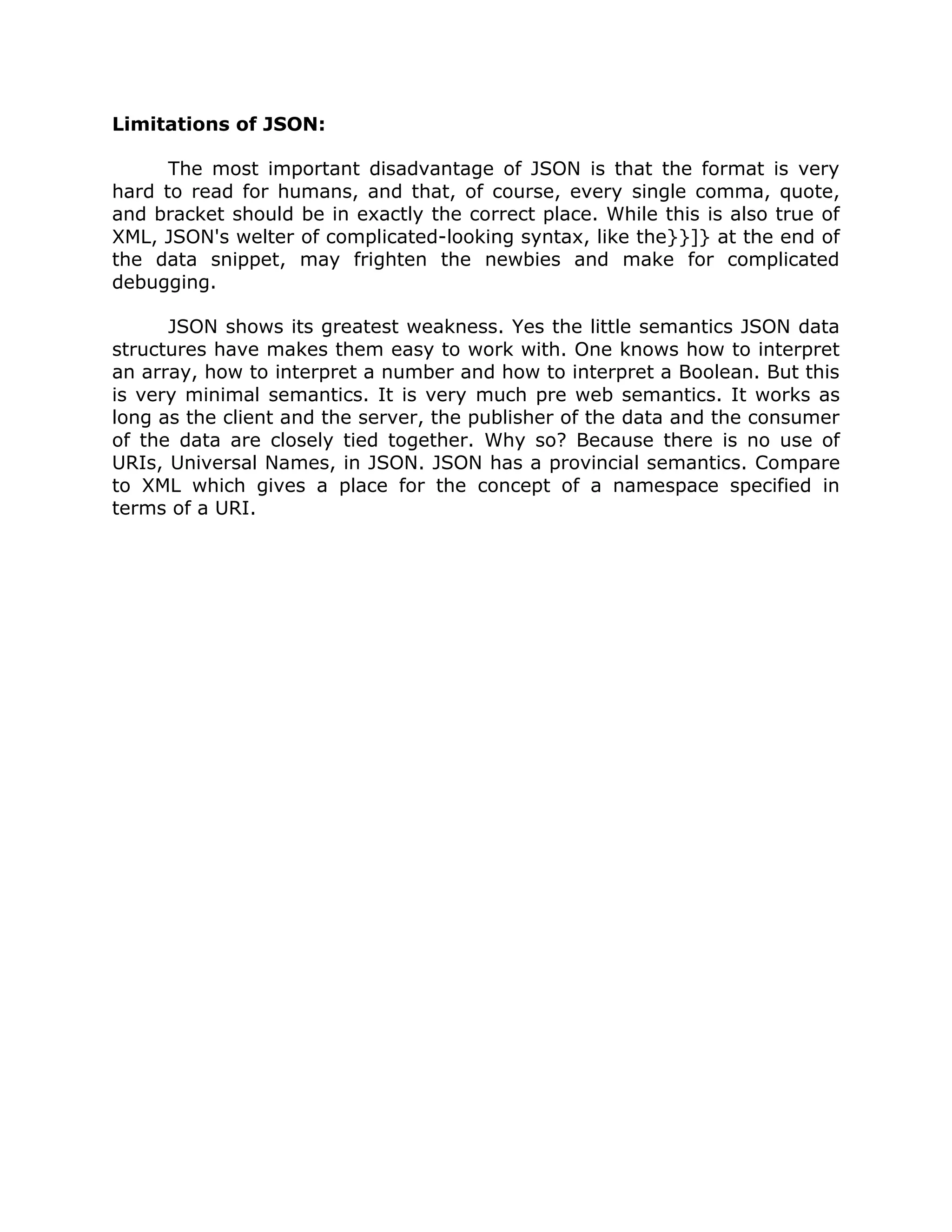 Limitations of JSON:

      The most important disadvantage of JSON is that the format is very
hard to read for humans, and that, of course, every single comma, quote,
and bracket should be in exactly the correct place. While this is also true of
XML, JSON's welter of complicated-looking syntax, like the}}]} at the end of
the data snippet, may frighten the newbies and make for complicated
debugging.

      JSON shows its greatest weakness. Yes the little semantics JSON data
structures have makes them easy to work with. One knows how to interpret
an array, how to interpret a number and how to interpret a Boolean. But this
is very minimal semantics. It is very much pre web semantics. It works as
long as the client and the server, the publisher of the data and the consumer
of the data are closely tied together. Why so? Because there is no use of
URIs, Universal Names, in JSON. JSON has a provincial semantics. Compare
to XML which gives a place for the concept of a namespace specified in
terms of a URI.
 