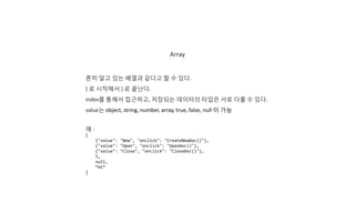 Array
흔히 알고 있는 배열과 같다고 할 수 있다.
[ 로 시작해서 ] 로 끝난다.
index를 통해서 접근하고, 저장되는 데이터의 타입은 서로 다를 수 있다.
value는 object, string, number, array, true, false, null 이 가능
예 :
[
{"value": "New", "onclick": "CreateNewDoc()"},
{"value": "Open", "onclick": "OpenDoc()"},
{"value": "Close", "onclick": "CloseDoc()"},
5,
null,
“Hi”
]
 