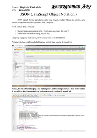 Nama : Risqi Albi Khairullah
NIM : 1110651201
JSON (JavaScript Object Notation.)
JSON adalah format pertukaran data yang ringan, mudah dibaca dan ditulis, serta
mudah diterjemahkan dan di-generate oleh komputer.
JSON terbuat dari 2 struktur:
1. Kumpulan pasangan nama/nilai (object, record, struct, dictionary)
2. Daftar nilai terurutkan (array, vector, list)
Langsung saja pada studi kasus, studi kasus di sini yaitu Data Mobil
Pertama kita buat terlebih dahulu Database Mobil, lihat gambar di bawah ini
Kedua, buatlah file index.php, file ini fungsinya untuk menginputkan data mobil untuk
di masukkan ke dalam data base, codenya seperti gambar di bawah ini
 