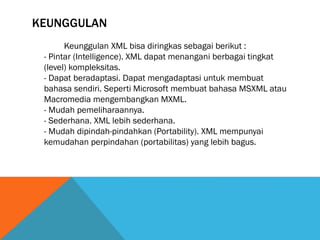 KEUNGGULAN
Keunggulan XML bisa diringkas sebagai berikut :
- Pintar (Intelligence). XML dapat menangani berbagai tingkat
(level) kompleksitas.
- Dapat beradaptasi. Dapat mengadaptasi untuk membuat
bahasa sendiri. Seperti Microsoft membuat bahasa MSXML atau
Macromedia mengembangkan MXML.
- Mudah pemeliharaannya.
- Sederhana. XML lebih sederhana.
- Mudah dipindah-pindahkan (Portability). XML mempunyai
kemudahan perpindahan (portabilitas) yang lebih bagus.
 