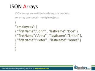JSON Arrays
JSON arrays are written inside square brackets.
An array can contain multiple objects:
{
"employees": [
{ "firstName":"John" , "lastName":"Doe" },
{ "firstName":"Anna" , "lastName":"Smith" },
{ "firstName":"Peter" , "lastName":"Jones" }
]
}
 