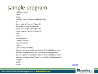 sample program
<!DOCTYPE html>
<html>
<body>
<h2>JSON Object Creation in JavaScript</h2>
<p>
Name: <span id="jname"></span><br>
Age: <span id="jage"></span><br>
street: <span id="jstreet"></span><br>
Phone: <span id="jphone"></span><br>
</p>
<script>
var JSONObject = {
"name":"Baabtra",
"street":"calicut",
"age":33,
"phone":"555 1234567"};
document.getElementById("jname").innerHTML=JSONObject.name;
document.getElementById("jage").innerHTML=JSONObject.age;
document.getElementById("jstreet").innerHTML=JSONObject.street;
document.getElementById("jphone").innerHTML=JSONObject.phone;
</script>
</body>
</html> clIck me
 