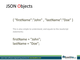 JSON Objects
{ "firstName":"John" , "lastName":"Doe" }
This is also simple to understand, and equals to the JavaScript
statements:
firstName = "John";
lastName = "Doe";
 