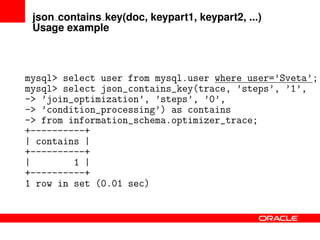 json contains key(doc, keypart1, keypart2, ...)
Usage example
mysql> select user from mysql.user where user=’Sveta’;
mysql> select json_contains_key(trace, ’steps’, ’1’,
-> ’join_optimization’, ’steps’, ’0’,
-> ’condition_processing’) as contains
-> from information_schema.optimizer_trace;
+----------+
| contains |
+----------+
| 1 |
+----------+
1 row in set (0.01 sec)
 