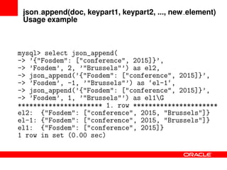json append(doc, keypart1, keypart2, ..., new element)
Usage example
mysql> select json_append(
-> ’{"Fosdem": ["conference", 2015]}’,
-> ’Fosdem’, 2, ’"Brussels"’) as el2,
-> json_append(’{"Fosdem": ["conference", 2015]}’,
-> ’Fosdem’, -1, ’"Brussels"’) as ‘el-1‘,
-> json_append(’{"Fosdem": ["conference", 2015]}’,
-> ’Fosdem’, 1, ’"Brussels"’) as el1G
********************** 1. row **********************
el2: {"Fosdem": ["conference", 2015, "Brussels"]}
el-1: {"Fosdem": ["conference", 2015, "Brussels"]}
el1: {"Fosdem": ["conference", 2015]}
1 row in set (0.00 sec)
 