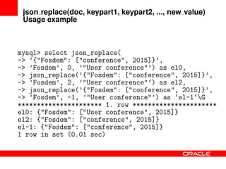 json replace(doc, keypart1, keypart2, ..., new value)
Usage example
mysql> select json_replace(
-> ’{"Fosdem": ["conference", 2015]}’,
-> ’Fosdem’, 0, ’"User conference"’) as el0,
-> json_replace(’{"Fosdem": ["conference", 2015]}’,
-> ’Fosdem’, 2, ’"User conference"’) as el2,
-> json_replace(’{"Fosdem": ["conference", 2015]}’,
-> ’Fosdem’, -1, ’"User conference"’) as ‘el-1‘G
********************** 1. row **********************
el0: {"Fosdem": ["User conference", 2015]}
el2: {"Fosdem": ["conference", 2015]}
el-1: {"Fosdem": ["conference", 2015]}
1 row in set (0.01 sec)
 