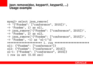 json remove(doc, keypart1, keypart2, ...)
Usage example
mysql> select json_remove(
-> ’{"Fosdem": ["conference", 2015]}’,
-> ’Fosdem’, 1) as el1,
-> json_remove(’{"Fosdem": ["conference", 2015]}’,
-> ’Fosdem’, 2) as el2,
-> json_remove(’{"Fosdem": ["conference", 2015]}’,
-> ’Fosdem’, -1) as ‘el-1‘G
********************** 1. row **********************
el1: {"Fosdem": ["conference"]}
el2: {"Fosdem": ["conference", 2015]}
el-1: {"Fosdem": ["conference", 2015]}
1 row in set (0.00 sec)
 