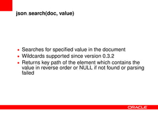 json search(doc, value)
• Searches for speciﬁed value in the document
• Wildcards supported since version 0.3.2
• Returns key path of the element which contains the
value in reverse order or NULL if not found or parsing
failed
 