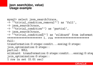 json search(doc, value)
Usage example
mysql> select json_search(trace,
-> ’"trivial_condition_removal"’) as ‘full‘,
-> json_search(trace,
-> ’"trivial_condition"’) as ‘partial‘,
-> json_search(trace,
-> ’"trivial_condition%"’) as ‘wildcard‘ from informati
********************** 1. row **********************
full:
transformation:0:steps:condit...essing:0:steps:
join_optimization:0:steps::
partial: NULL
wildcard: transformation:0:steps:condit...essing:0:step
join_optimization:0:steps::
1 row in set (0.01 sec)
 