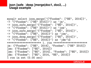 json [safe |deep ]merge(doc1, doc2, ...)
Usage example
mysql> select json_merge(’{"Fosdem": ["BE", 2014]}’,
-> ’{"Fosdem": ["BE" 2015]}’) as ’jm’,
-> json_safe_merge(’{"Fosdem": ["BE", 2014]}’,
-> ’{"Fosdem": ["BE" 2015]}’) as ’jsm’,
-> json_safe_merge(’{"Fosdem": ["BE", 2014]}’,
-> ’{"Fosdem": ["BE", 2015]}’) as ’jsm’,
-> json_deep_merge(’{"Fosdem": ["BE", 2014]}’,
-> ’{"Fosdem": ["BE", 2015]}’) as ’jdm’G
********************** 1. row **********************
jm: {"Fosdem": ["BE", 2014], "Fosdem": ["BE" 2015]}
jsm: {"Fosdem": ["BE", 2014]}
jsm: {"Fosdem": ["BE", 2014], "Fosdem": ["BE", 2015]}
jdm: {"Fosdem": ["BE", 2014, "BE", 2015]}
1 row in set (0.00 sec)
 