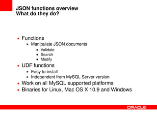 JSON functions overview
What do they do?
• Functions
Manipulate JSON documents
• Validate
• Search
• Modify
• UDF functions
Easy to install
Independent from MySQL Server version
• Work on all MySQL supported platforms
• Binaries for Linux, Mac OS X 10.9 and Windows
 