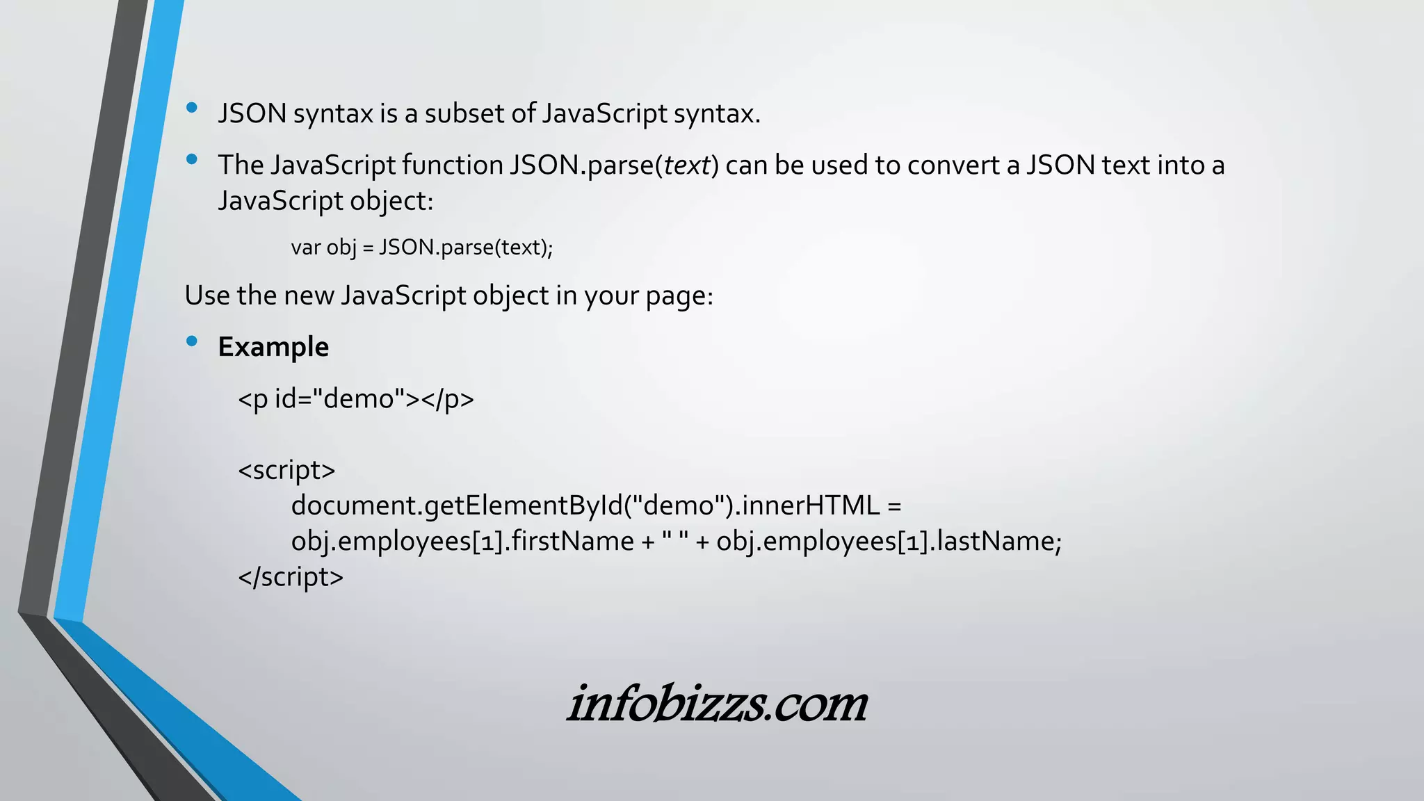 &bull; JSON syntax is a subset of JavaScript syntax.
&bull; The JavaScript function JSON.parse(text) can be used to convert a JSON text into a
JavaScript object:
var obj = JSON.parse(text);
Use the new JavaScript object in your page:
&bull; Example
<p id="demo"></p>
<script>
document.getElementById("demo").innerHTML =
obj.employees[1].firstName + " " + obj.employees[1].lastName;
</script>
infobizzs.com
 