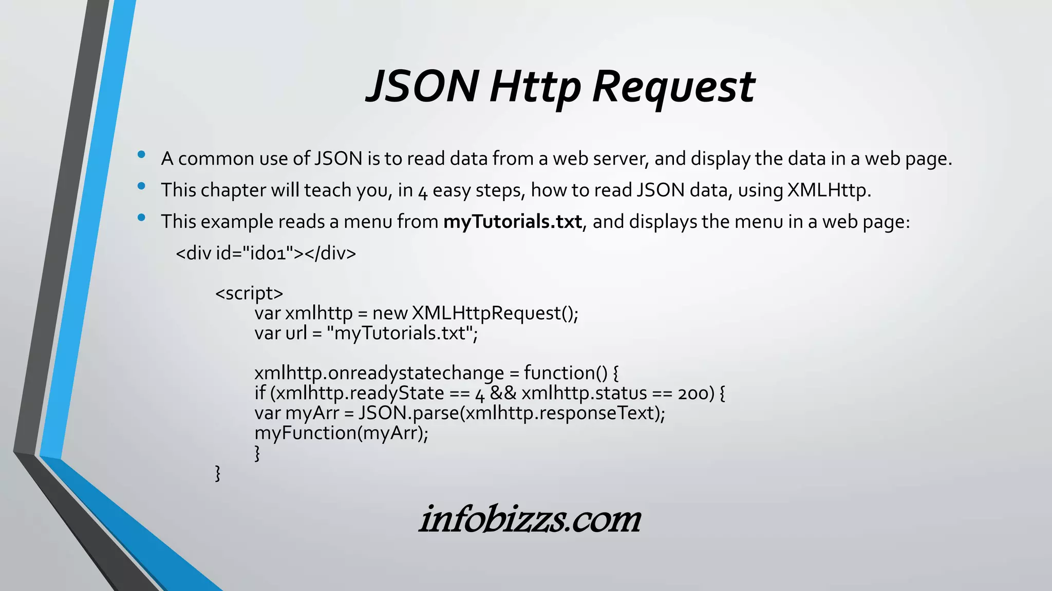 JSON Http Request
&bull; A common use of JSON is to read data from a web server, and display the data in a web page.
&bull; This chapter will teach you, in 4 easy steps, how to read JSON data, using XMLHttp.
&bull; This example reads a menu from myTutorials.txt, and displays the menu in a web page:
<div id="id01"></div>
<script>
var xmlhttp = new XMLHttpRequest();
var url = "myTutorials.txt";
xmlhttp.onreadystatechange = function() {
if (xmlhttp.readyState == 4 && xmlhttp.status == 200) {
var myArr = JSON.parse(xmlhttp.responseText);
myFunction(myArr);
}
}
infobizzs.com
 