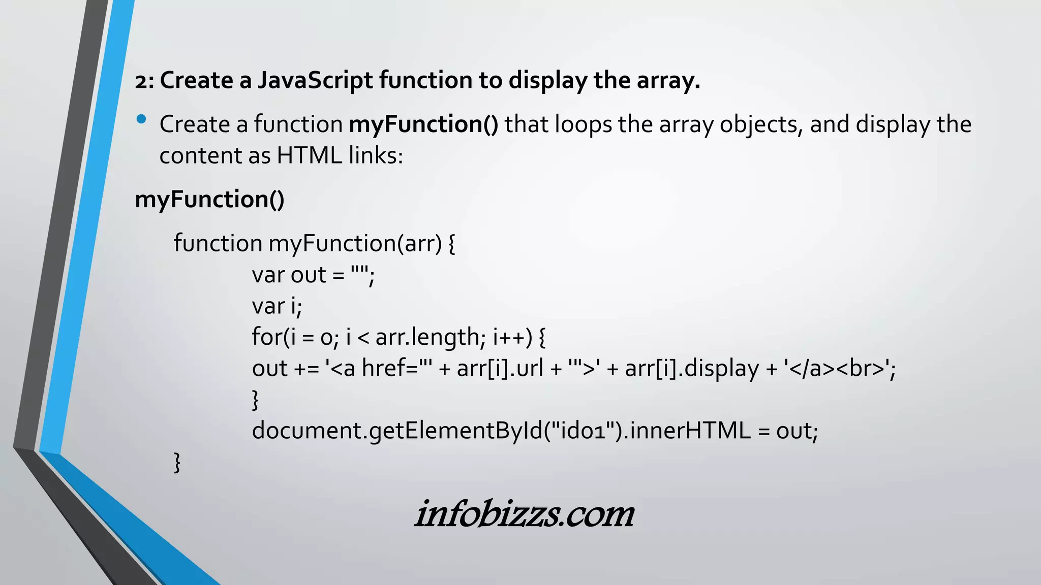 2: Create a JavaScript function to display the array.
&bull; Create a function myFunction() that loops the array objects, and display the
content as HTML links:
myFunction()
function myFunction(arr) {
var out = "";
var i;
for(i = 0; i < arr.length; i++) {
out += '<a href="' + arr[i].url + '">' + arr[i].display + '</a><br>';
}
document.getElementById("id01").innerHTML = out;
}
infobizzs.com
 