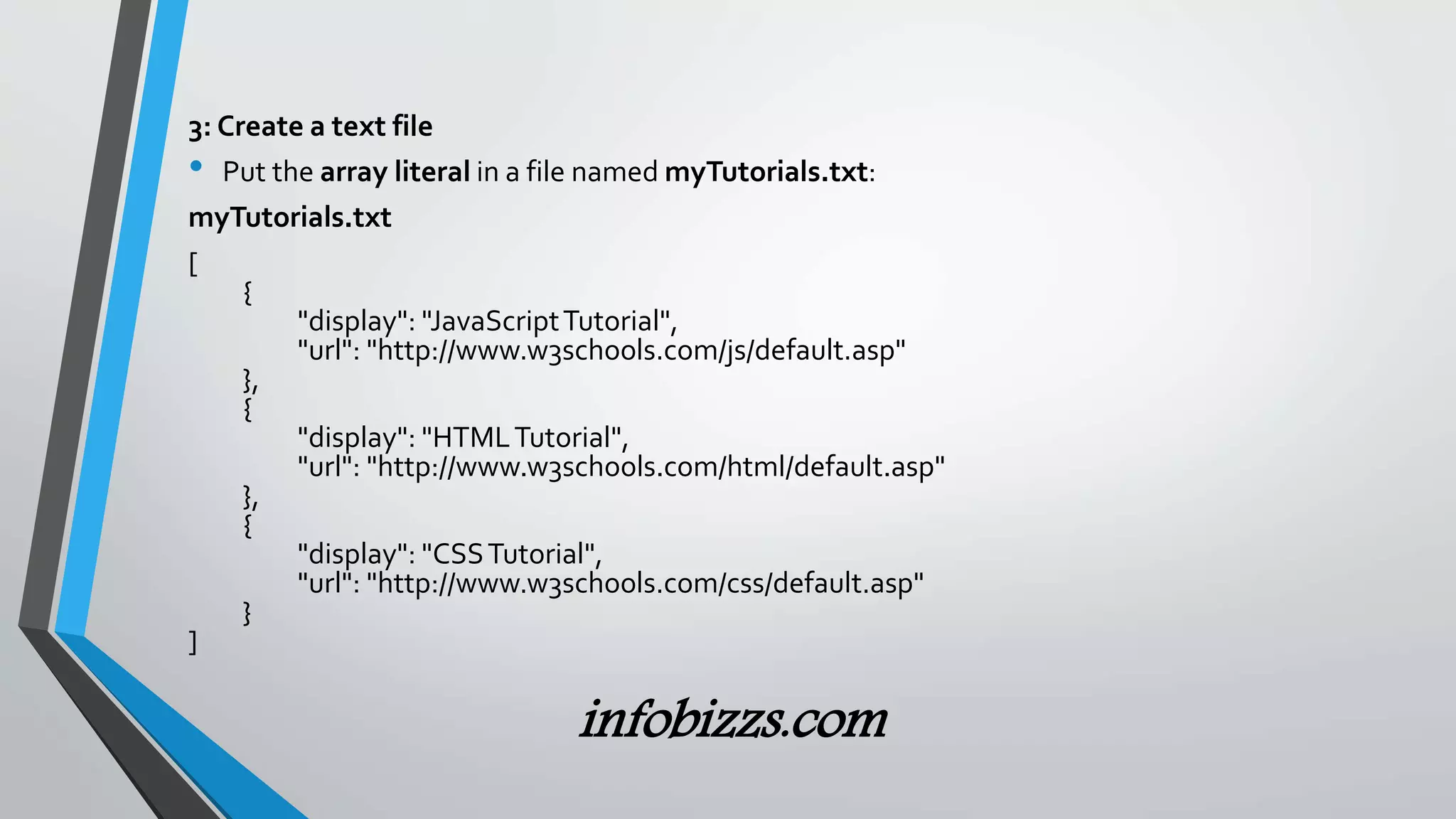 3: Create a text file
&bull; Put the array literal in a file named myTutorials.txt:
myTutorials.txt
[
{
"display": "JavaScriptTutorial",
"url": "http://www.w3schools.com/js/default.asp"
},
{
"display": "HTMLTutorial",
"url": "http://www.w3schools.com/html/default.asp"
},
{
"display": "CSSTutorial",
"url": "http://www.w3schools.com/css/default.asp"
}
]
infobizzs.com
 