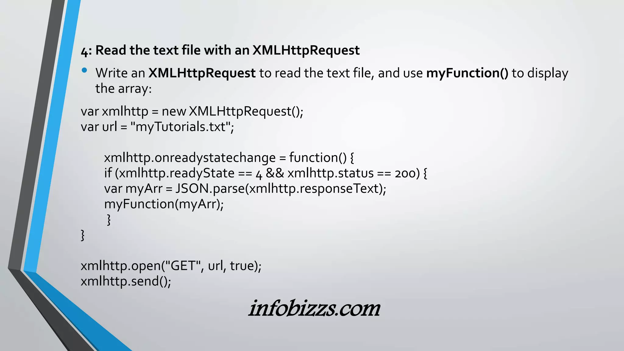 4: Read the text file with an XMLHttpRequest
&bull; Write an XMLHttpRequest to read the text file, and use myFunction() to display
the array:
var xmlhttp = new XMLHttpRequest();
var url = "myTutorials.txt";
xmlhttp.onreadystatechange = function() {
if (xmlhttp.readyState == 4 && xmlhttp.status == 200) {
var myArr = JSON.parse(xmlhttp.responseText);
myFunction(myArr);
}
}
xmlhttp.open("GET", url, true);
xmlhttp.send();
infobizzs.com
 
